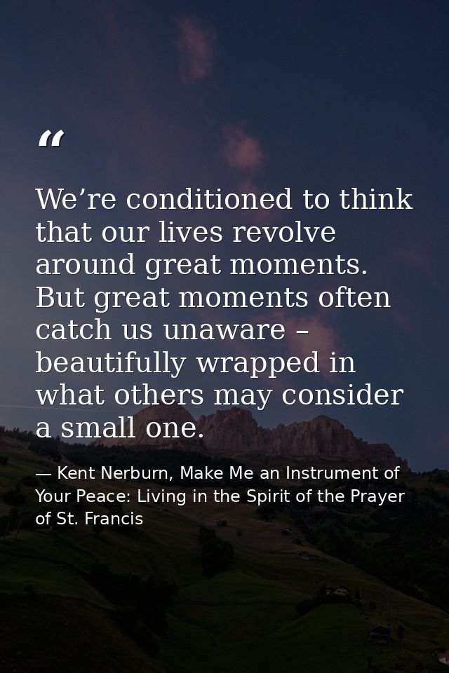 We’re conditioned to think that our lives revolve around great moments. But great moments often catch us unaware – beaut — Kent Nerburn, Make Me an Instrument of Your Peace: Living in the Spirit of the Prayer of St. Francis