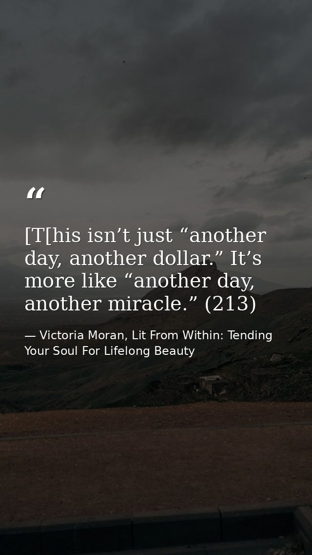 [T[his isn’t just “another day, another dollar.” It’s more like “another day, another miracle.” (213) — Victoria Moran, Lit From Within: Tending Your Soul For Lifelong Beauty