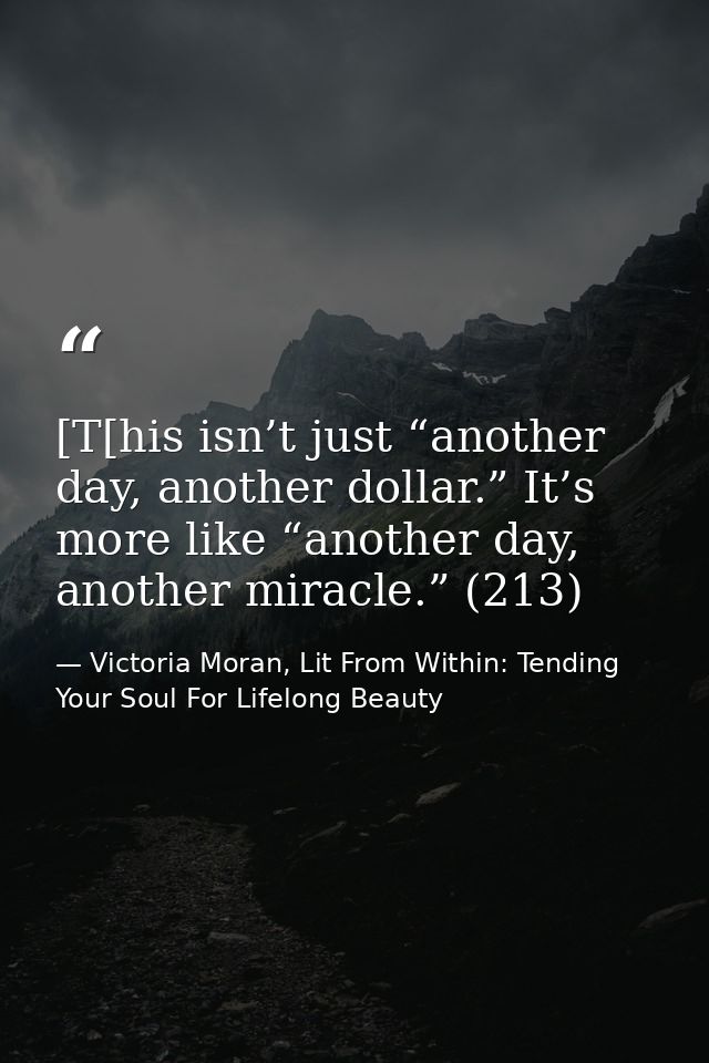 [T[his isn’t just “another day, another dollar.” It’s more like “another day, another miracle.” (213) — Victoria Moran, Lit From Within: Tending Your Soul For Lifelong Beauty