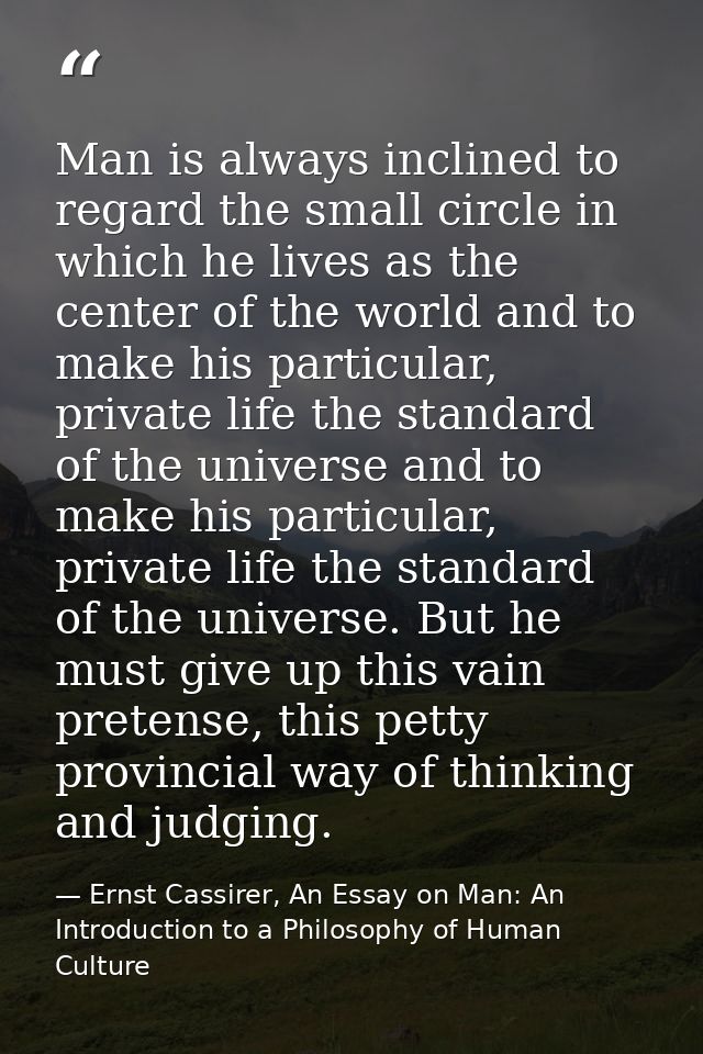 Man is always inclined to regard the small circle in which he lives as the center of the world and to make his particula — Ernst Cassirer, An Essay on Man: An Introduction to a Philosophy of Human Culture