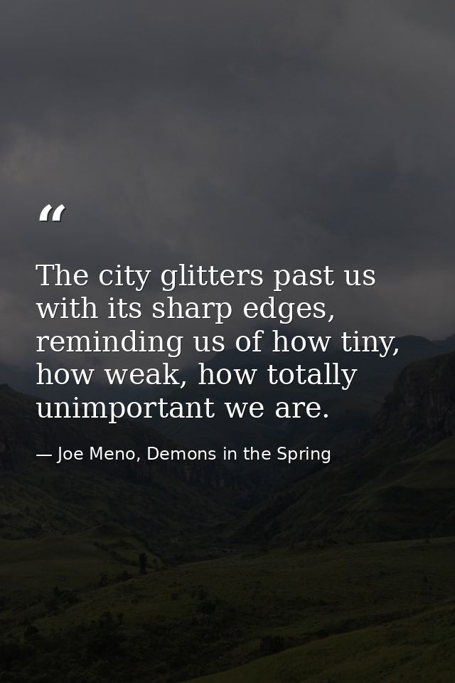 The city glitters past us with its sharp edges, reminding us of how tiny, how weak, how totally unimportant we are. — Joe Meno, Demons in the Spring