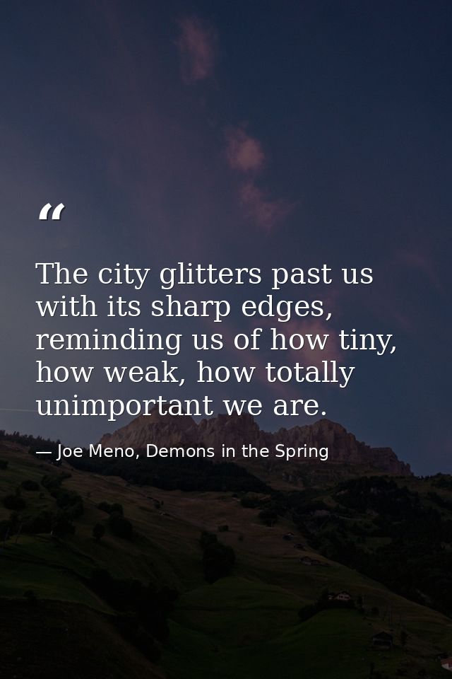 The city glitters past us with its sharp edges, reminding us of how tiny, how weak, how totally unimportant we are. — Joe Meno, Demons in the Spring