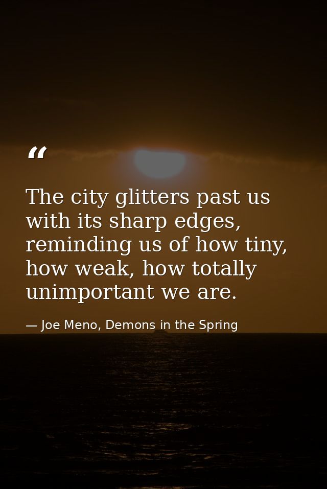 The city glitters past us with its sharp edges, reminding us of how tiny, how weak, how totally unimportant we are. — Joe Meno, Demons in the Spring