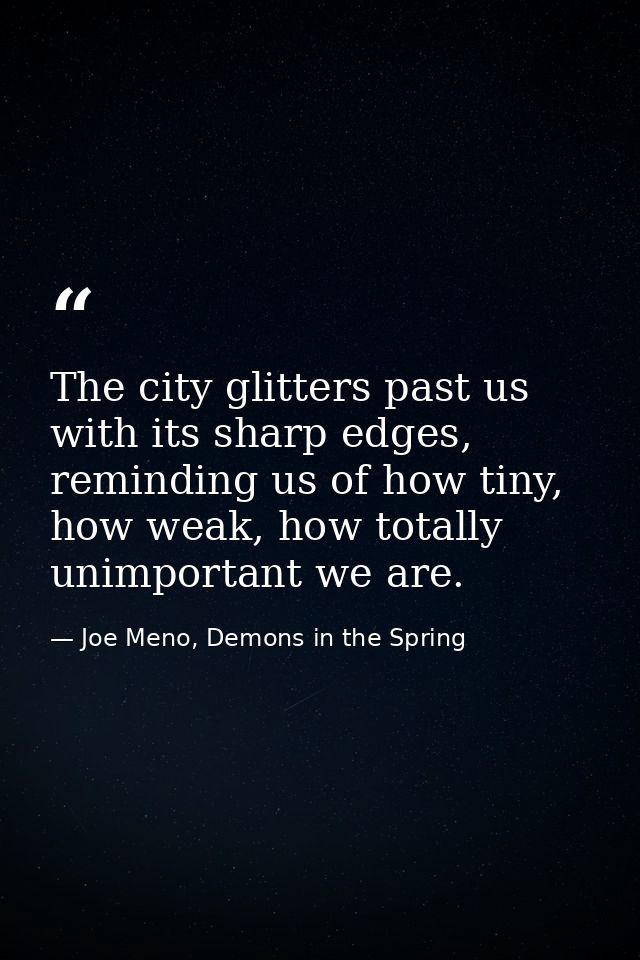 The city glitters past us with its sharp edges, reminding us of how tiny, how weak, how totally unimportant we are. — Joe Meno, Demons in the Spring