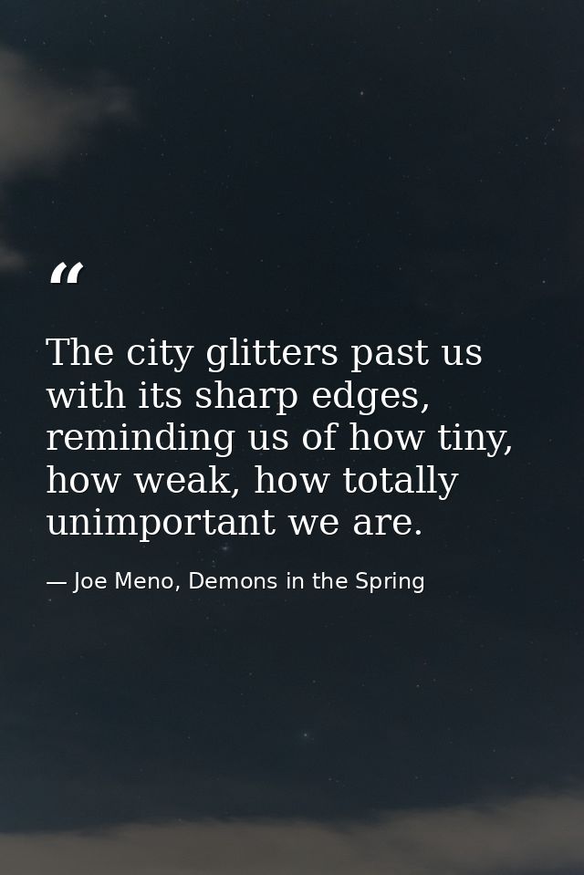 The city glitters past us with its sharp edges, reminding us of how tiny, how weak, how totally unimportant we are. — Joe Meno, Demons in the Spring