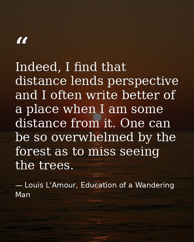 Indeed, I find that distance lends perspective and I often write better of a place when I am some distance from it. One  — Louis L'Amour, Education of a Wandering Man