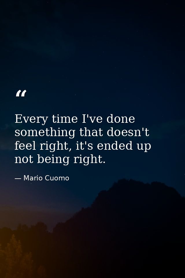 Every time I've done something that doesn't feel right, it's ended up not being right. — Mario Cuomo