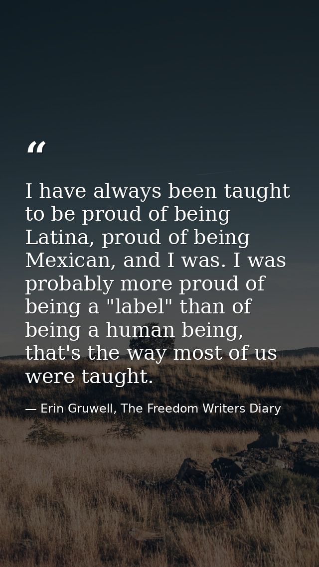 I have always been taught to be proud of being Latina, proud of being Mexican, and I was. I was probably more proud of b — Erin Gruwell, The Freedom Writers Diary