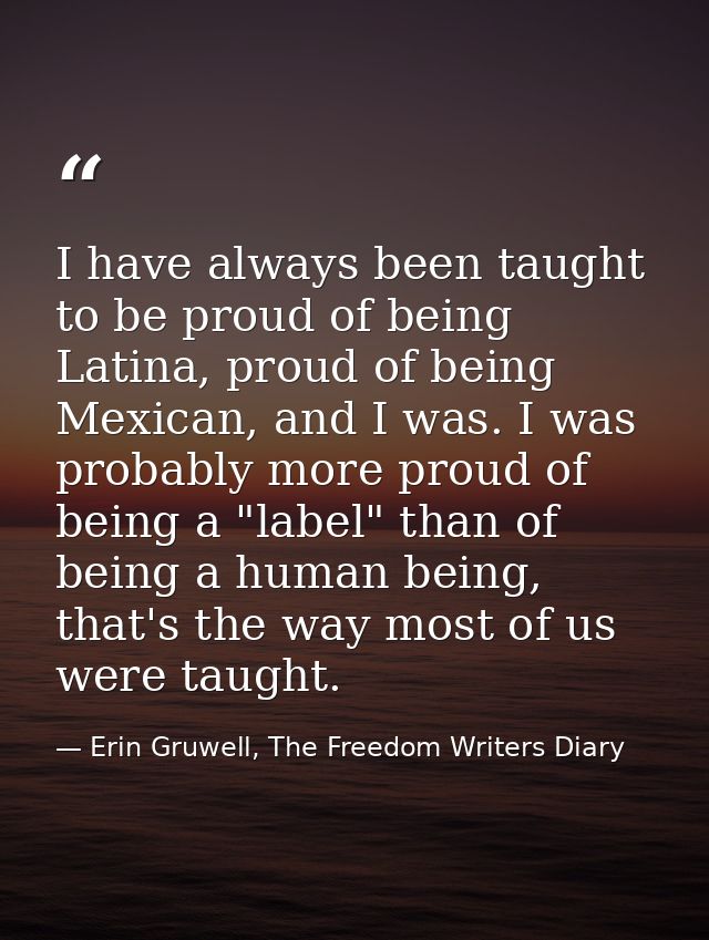 I have always been taught to be proud of being Latina, proud of being Mexican, and I was. I was probably more proud of b — Erin Gruwell, The Freedom Writers Diary
