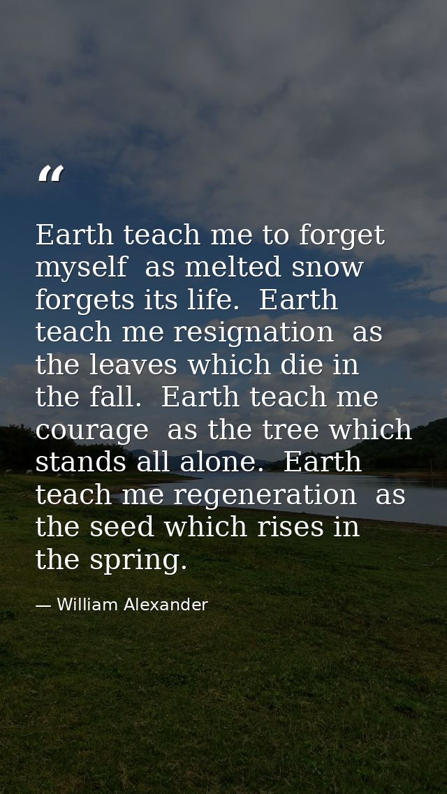 Earth teach me to forget myself  as melted snow forgets its life.  Earth teach me resignation  as the leaves which die i — William Alexander