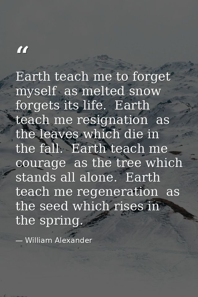 Earth teach me to forget myself  as melted snow forgets its life.  Earth teach me resignation  as the leaves which die i — William Alexander