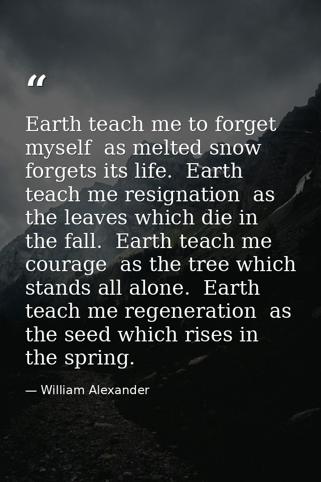 Earth teach me to forget myself  as melted snow forgets its life.  Earth teach me resignation  as the leaves which die i — William Alexander