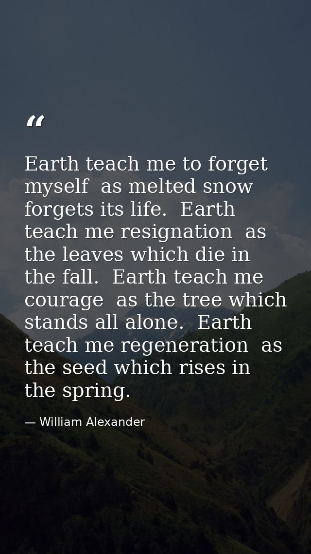 Earth teach me to forget myself  as melted snow forgets its life.  Earth teach me resignation  as the leaves which die i — William Alexander