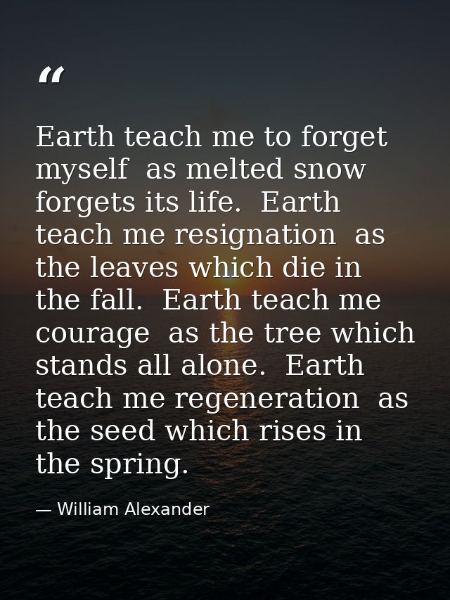 Earth teach me to forget myself  as melted snow forgets its life.  Earth teach me resignation  as the leaves which die i — William Alexander