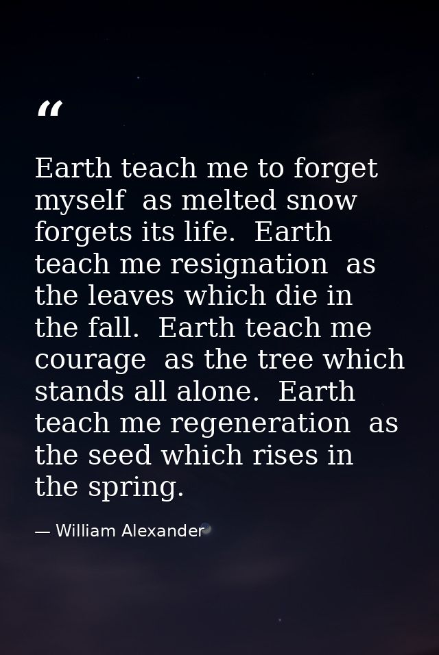 Earth teach me to forget myself  as melted snow forgets its life.  Earth teach me resignation  as the leaves which die i — William Alexander