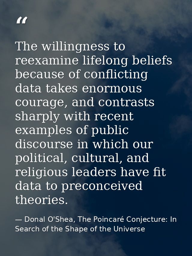 The willingness to reexamine lifelong beliefs because of conflicting data takes enormous courage, and contrasts sharply  — Donal O'Shea, The Poincaré Conjecture: In Search of the Shape of the Universe