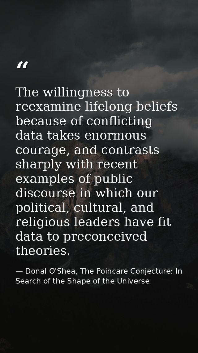 The willingness to reexamine lifelong beliefs because of conflicting data takes enormous courage, and contrasts sharply  — Donal O'Shea, The Poincaré Conjecture: In Search of the Shape of the Universe