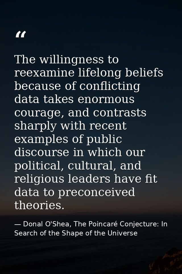The willingness to reexamine lifelong beliefs because of conflicting data takes enormous courage, and contrasts sharply  — Donal O'Shea, The Poincaré Conjecture: In Search of the Shape of the Universe