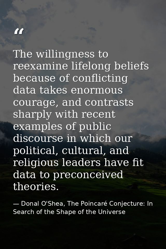 The willingness to reexamine lifelong beliefs because of conflicting data takes enormous courage, and contrasts sharply  — Donal O'Shea, The Poincaré Conjecture: In Search of the Shape of the Universe