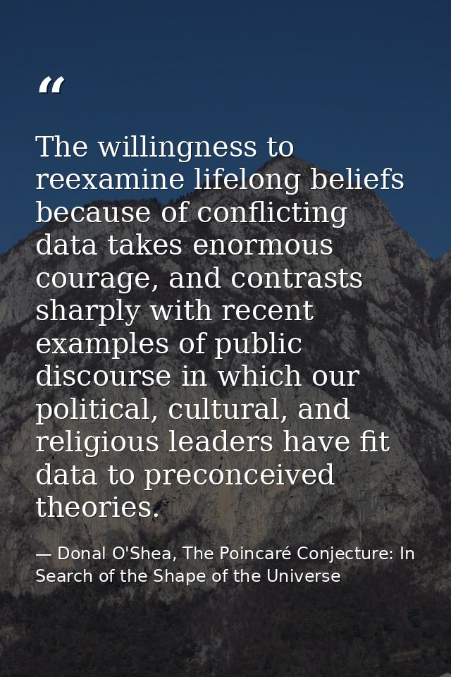 The willingness to reexamine lifelong beliefs because of conflicting data takes enormous courage, and contrasts sharply  — Donal O'Shea, The Poincaré Conjecture: In Search of the Shape of the Universe