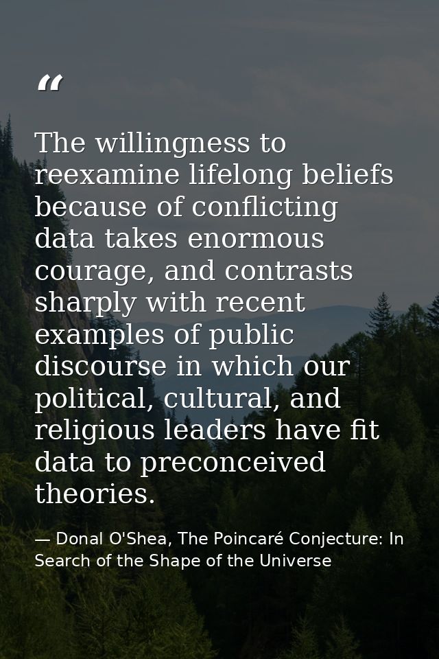 The willingness to reexamine lifelong beliefs because of conflicting data takes enormous courage, and contrasts sharply  — Donal O'Shea, The Poincaré Conjecture: In Search of the Shape of the Universe