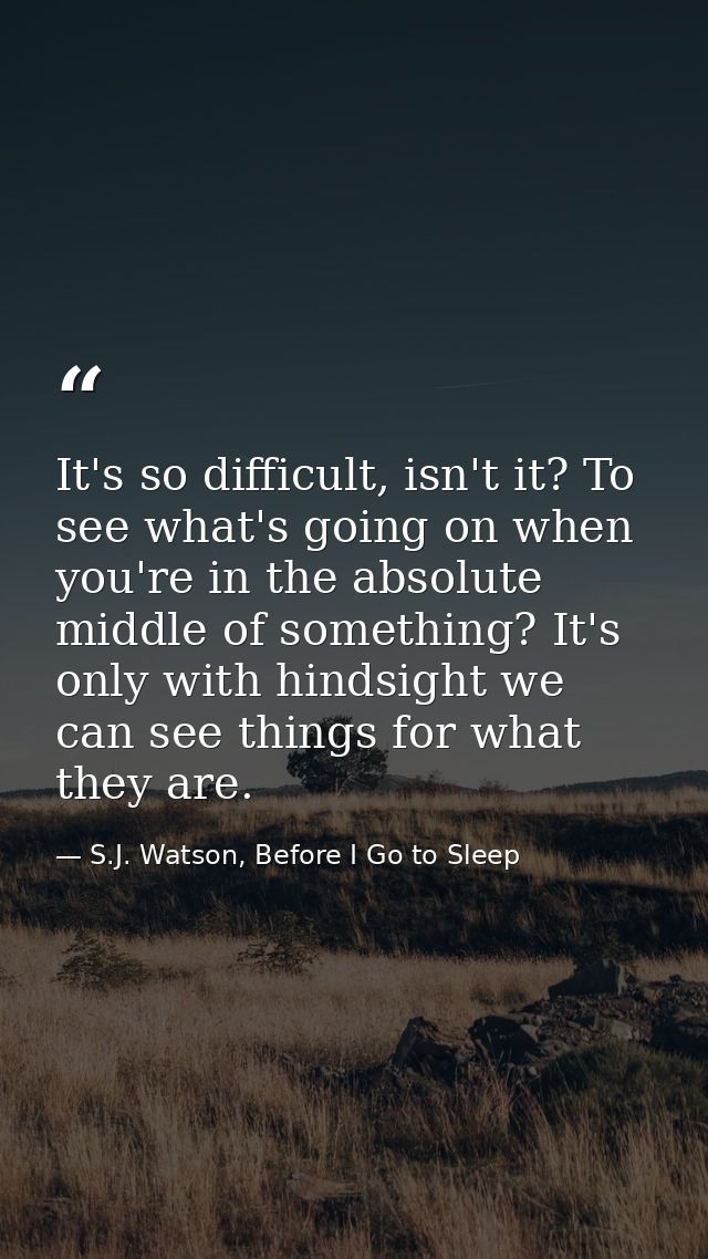 It's so difficult, isn't it? To see what's going on when you're in the absolute middle of something? It's only with hind — S.J. Watson, Before I Go to Sleep