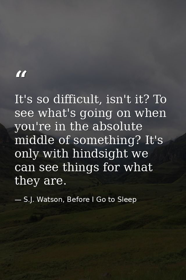 It's so difficult, isn't it? To see what's going on when you're in the absolute middle of something? It's only with hind — S.J. Watson, Before I Go to Sleep