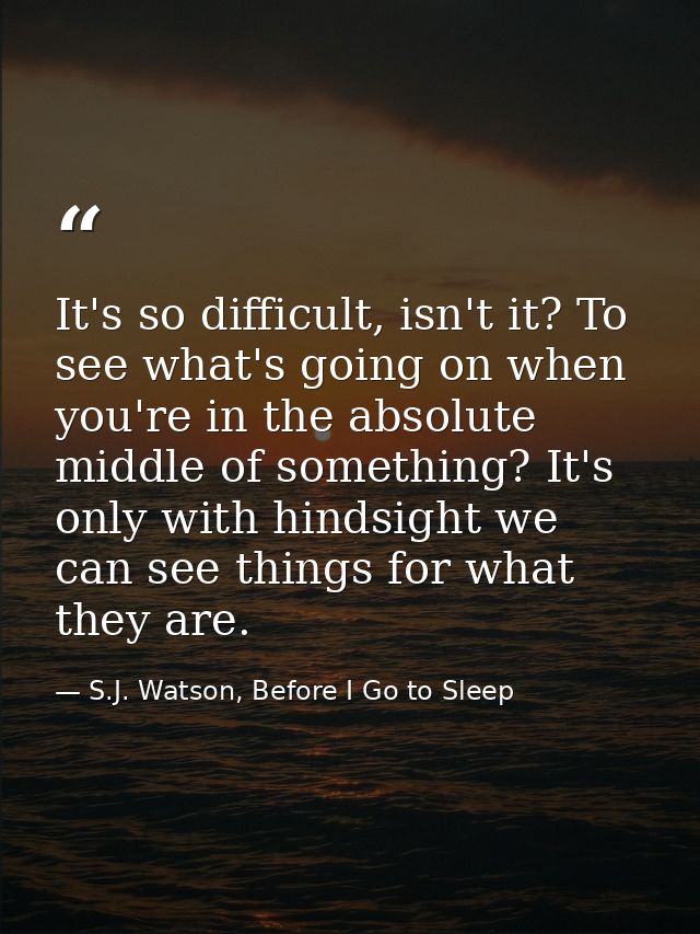 It's so difficult, isn't it? To see what's going on when you're in the absolute middle of something? It's only with hind — S.J. Watson, Before I Go to Sleep