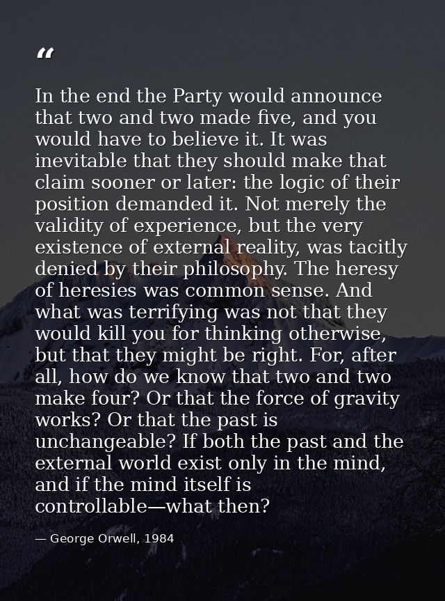 In the end the Party would announce that two and two made five, and you would have to believe it. It was inevitable that — George Orwell, 1984