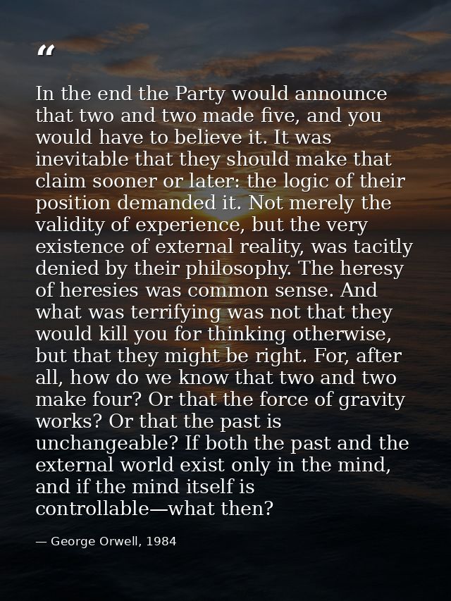 In the end the Party would announce that two and two made five, and you would have to believe it. It was inevitable that — George Orwell, 1984