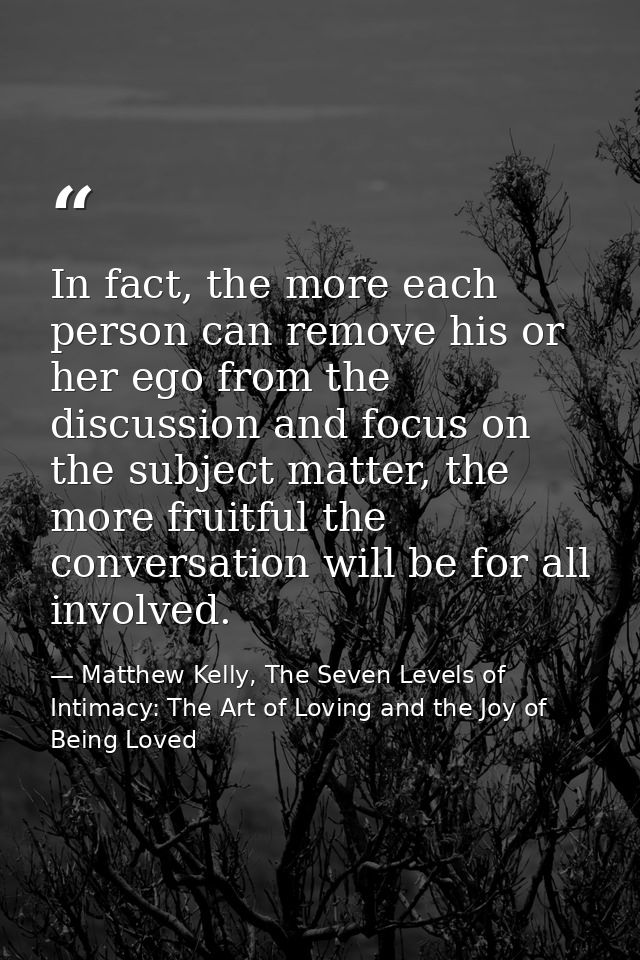In fact, the more each person can remove his or her ego from the discussion and focus on the subject matter, the more fr — Matthew Kelly, The Seven Levels of Intimacy: The Art of Loving and the Joy of Being Loved