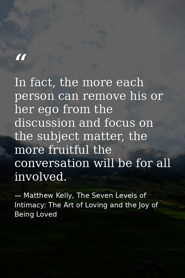 In fact, the more each person can remove his or her ego from the discussion and focus on the subject matter, the more fr — Matthew Kelly, The Seven Levels of Intimacy: The Art of Loving and the Joy of Being Loved