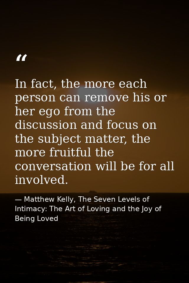 In fact, the more each person can remove his or her ego from the discussion and focus on the subject matter, the more fr — Matthew Kelly, The Seven Levels of Intimacy: The Art of Loving and the Joy of Being Loved