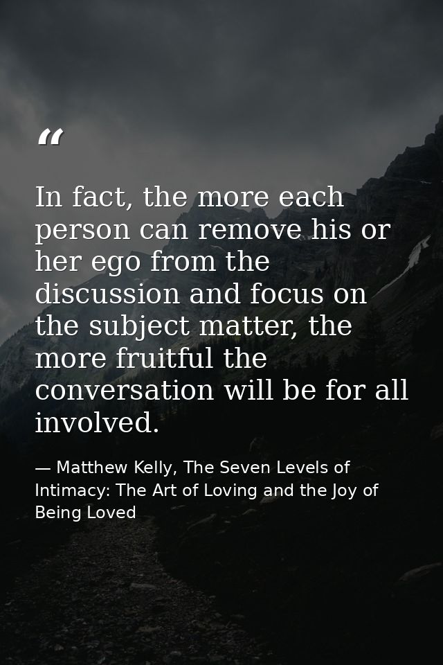 In fact, the more each person can remove his or her ego from the discussion and focus on the subject matter, the more fr — Matthew Kelly, The Seven Levels of Intimacy: The Art of Loving and the Joy of Being Loved