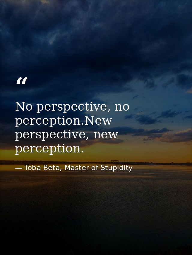 No perspective, no perception.New perspective, new perception. — Toba Beta, Master of Stupidity