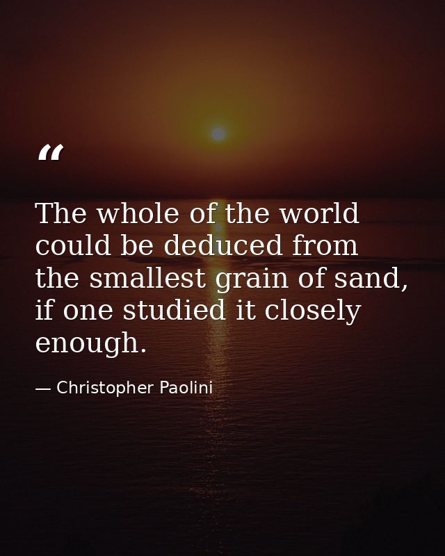 The whole of the world could be deduced from the smallest grain of sand, if one studied it closely enough. — Christopher Paolini