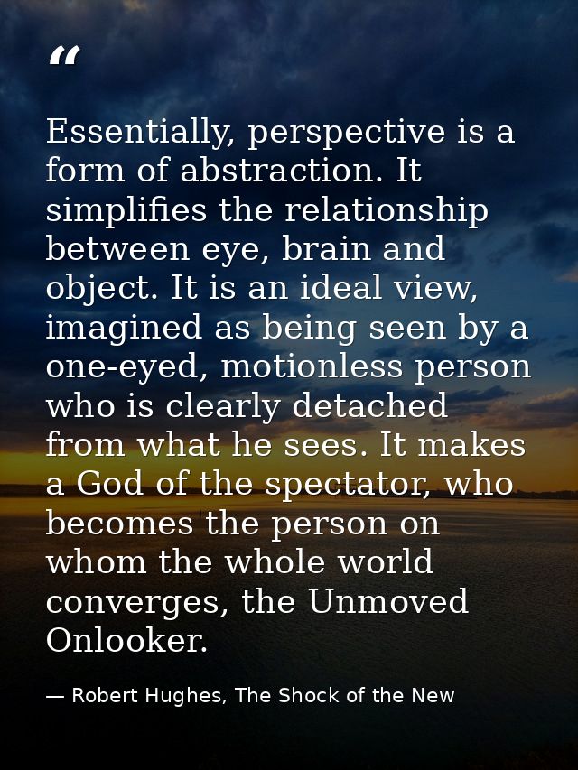 Essentially, perspective is a form of abstraction. It simplifies the relationship between eye, brain and object. It is a — Robert Hughes, The Shock of the New