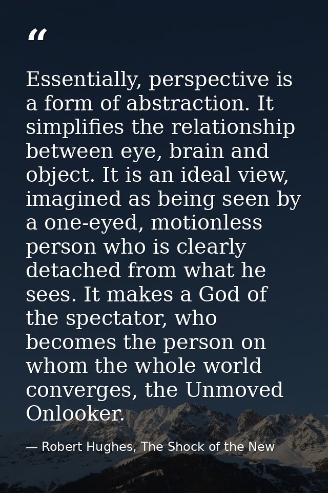 Essentially, perspective is a form of abstraction. It simplifies the relationship between eye, brain and object. It is a — Robert Hughes, The Shock of the New