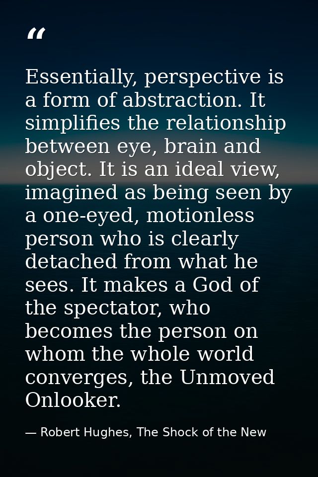 Essentially, perspective is a form of abstraction. It simplifies the relationship between eye, brain and object. It is a — Robert Hughes, The Shock of the New
