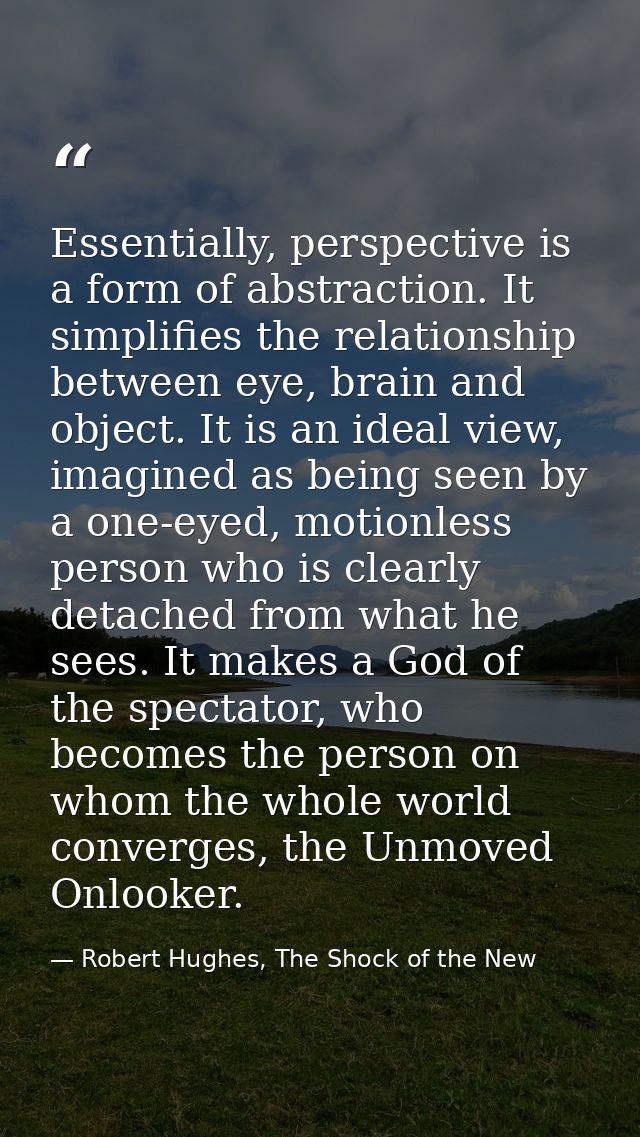 Essentially, perspective is a form of abstraction. It simplifies the relationship between eye, brain and object. It is a — Robert Hughes, The Shock of the New