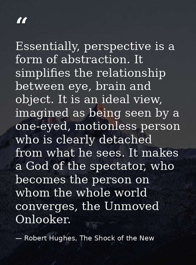 Essentially, perspective is a form of abstraction. It simplifies the relationship between eye, brain and object. It is a — Robert Hughes, The Shock of the New
