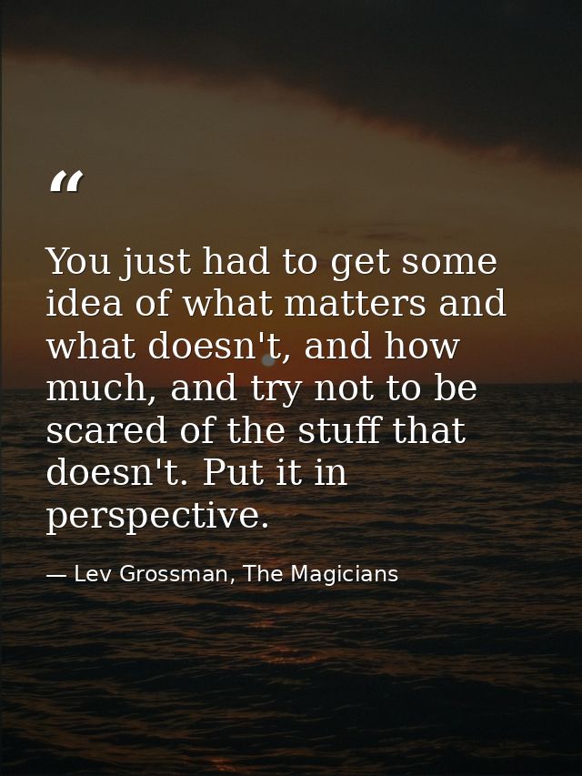You just had to get some idea of what matters and what doesn't, and how much, and try not to be scared of the stuff that — Lev Grossman, The Magicians