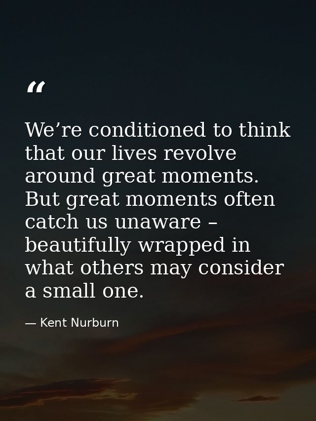 We’re conditioned to think that our lives revolve around great moments. But great moments often catch us unaware – beaut — Kent Nurburn