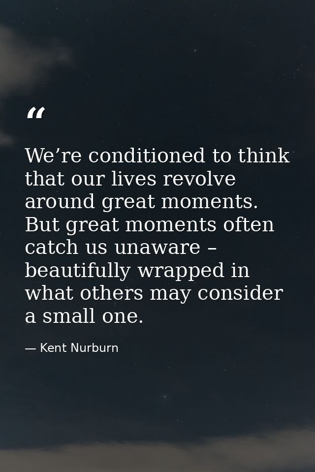We’re conditioned to think that our lives revolve around great moments. But great moments often catch us unaware – beaut — Kent Nurburn