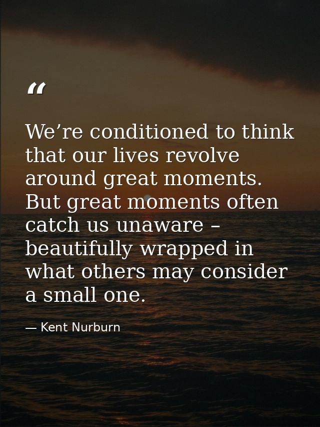 We’re conditioned to think that our lives revolve around great moments. But great moments often catch us unaware – beaut — Kent Nurburn