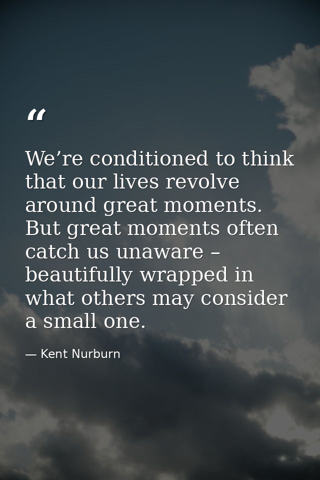 We’re conditioned to think that our lives revolve around great moments. But great moments often catch us unaware – beaut — Kent Nurburn