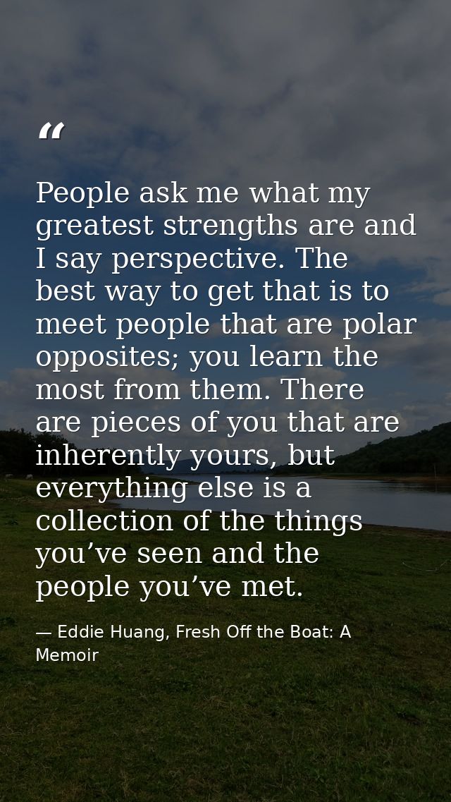 People ask me what my greatest strengths are and I say perspective. The best way to get that is to meet people that are  — Eddie Huang, Fresh Off the Boat: A Memoir