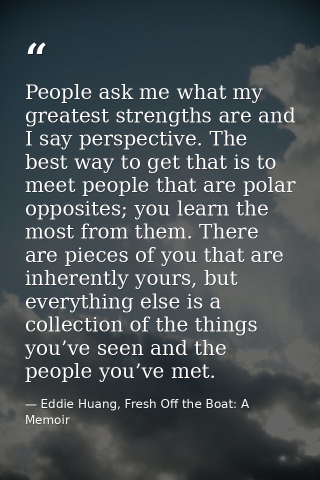 People ask me what my greatest strengths are and I say perspective. The best way to get that is to meet people that are  — Eddie Huang, Fresh Off the Boat: A Memoir