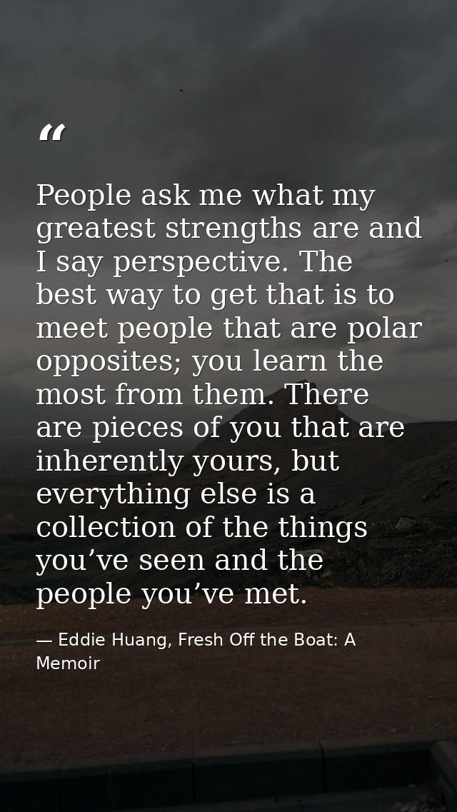 People ask me what my greatest strengths are and I say perspective. The best way to get that is to meet people that are  — Eddie Huang, Fresh Off the Boat: A Memoir