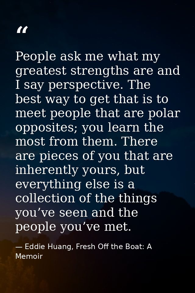 People ask me what my greatest strengths are and I say perspective. The best way to get that is to meet people that are  — Eddie Huang, Fresh Off the Boat: A Memoir